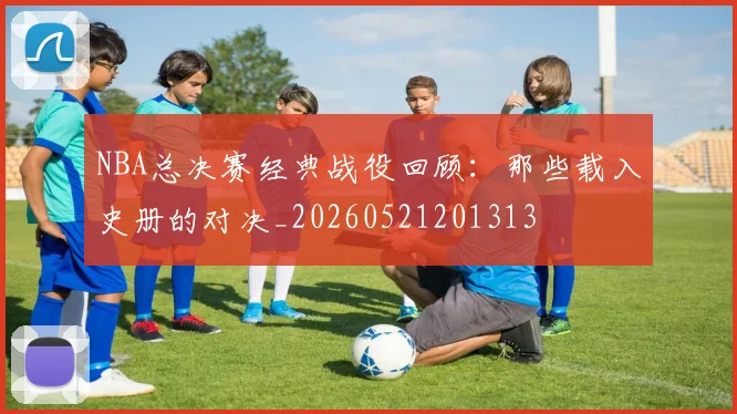 NBA总决赛经典战役回顾:那些载入史册的对决_20260521201313