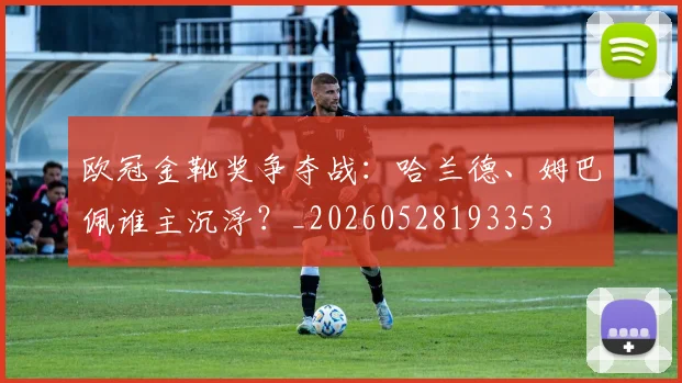 欧冠金靴奖争夺战：哈兰德、姆巴佩谁主沉浮？_20260528193353