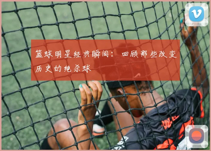篮球明星经典瞬间:回顾那些改变历史的绝杀球