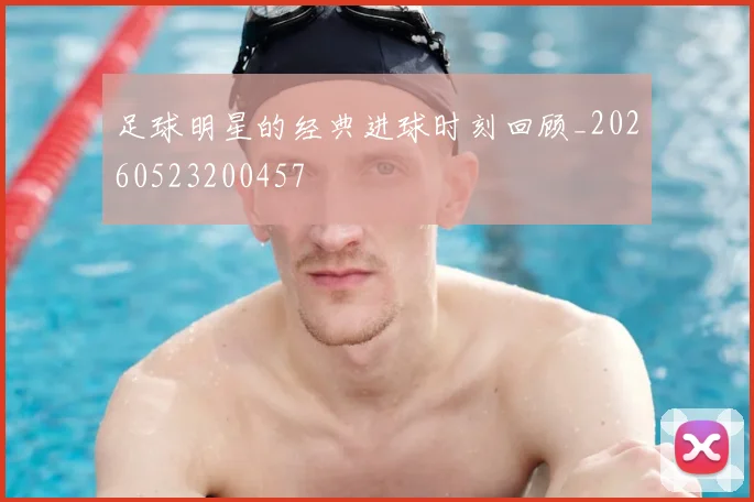 足球明星的经典进球时刻回顾_20260523200457