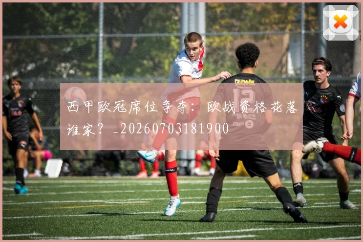 西甲欧冠席位争夺:欧战资格花落谁家?_20260703181900