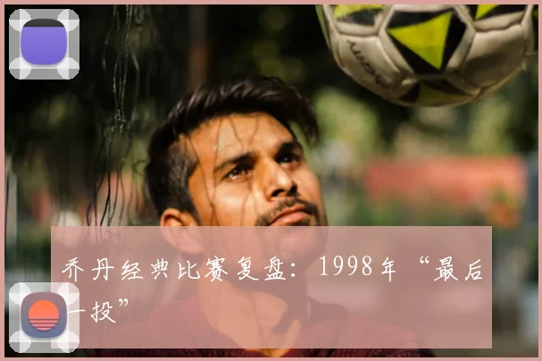 乔丹经典比赛复盘：1998年“最后一投”