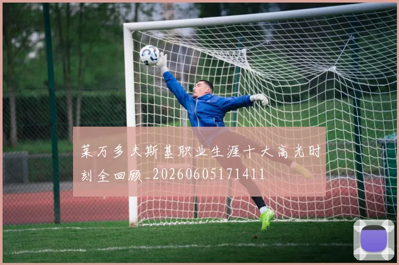 莱万多夫斯基职业生涯十大高光时刻全回顾_20260605171411